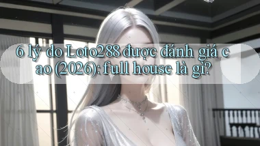 6 lý do Loto288 được đánh giá cao (2026) full house là gì
