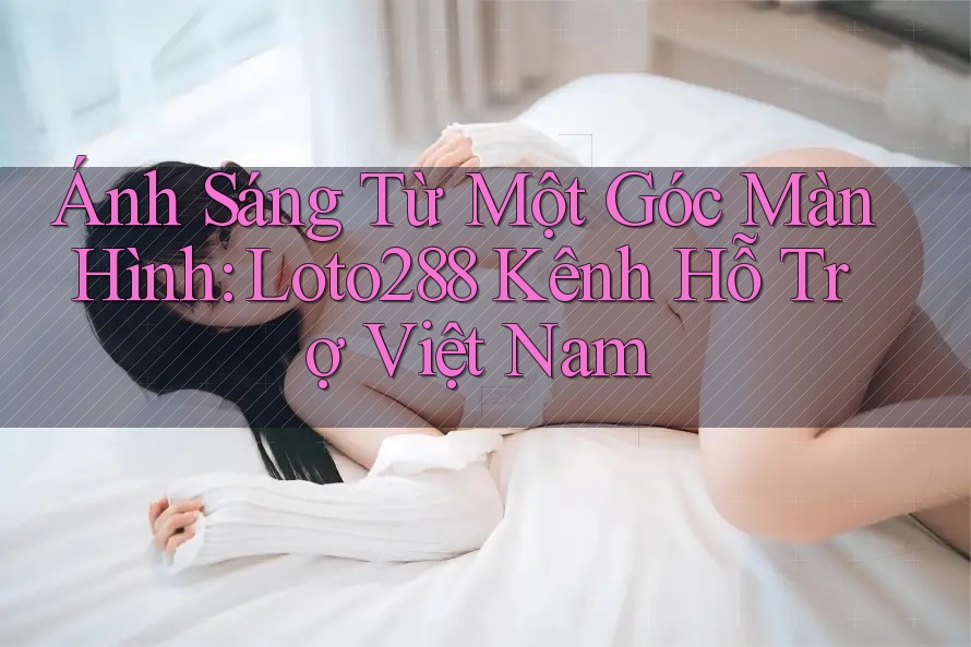 Ánh Sáng Từ Một Góc Màn Hình: Loto288 Kênh Hỗ Trợ Việt Nam