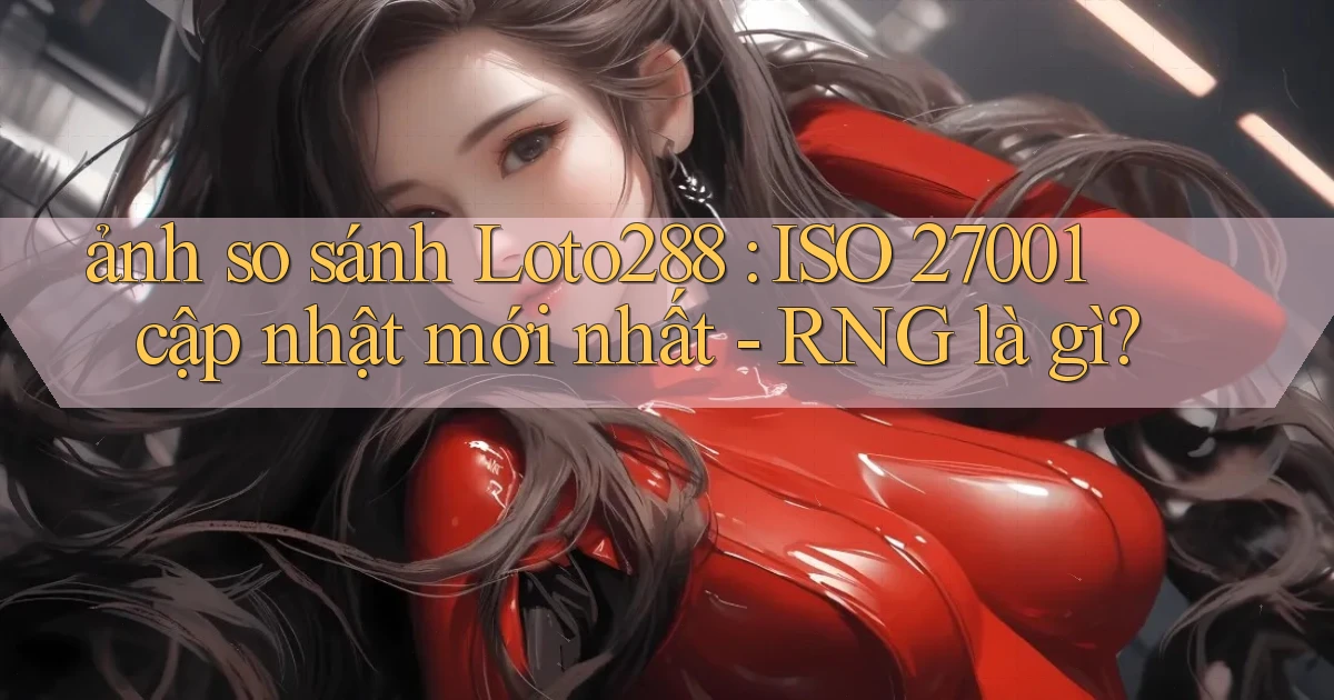 ảnh so sánh Loto288 ISO 27001 cập nhật mới nhất   RNG là gì