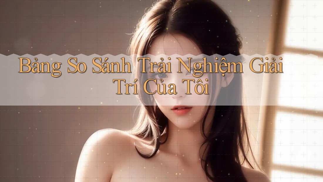 Bảng So Sánh Trải Nghiệm Giải Trí Của Tôi Bảng So Sánh Trải Nghiệm Giải Trí Của Tôi