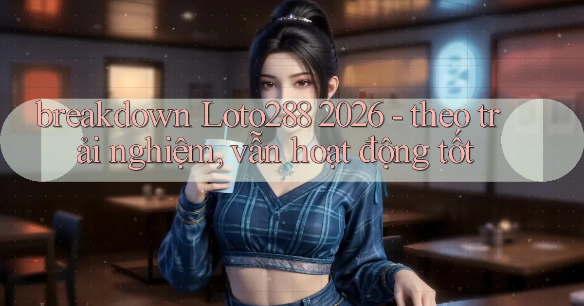 breakdown Loto288 2026   theo trải nghiệm, vẫn hoạt động tốt
