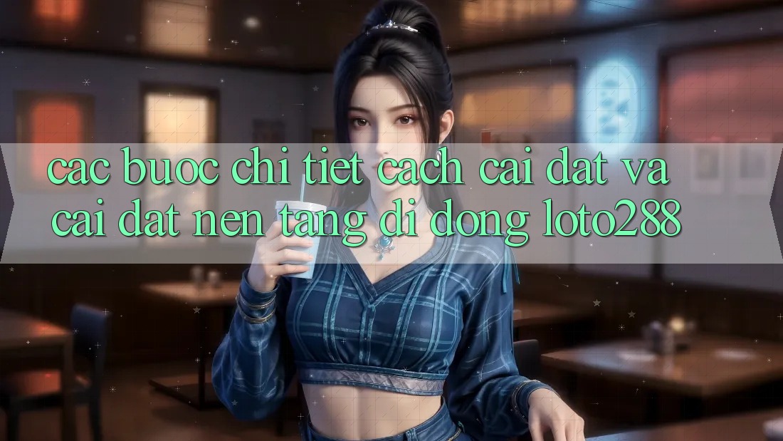 Các bước Chi Tiết Cách Cài đặt Và Cài Đặt Nền tảng di động Loto288