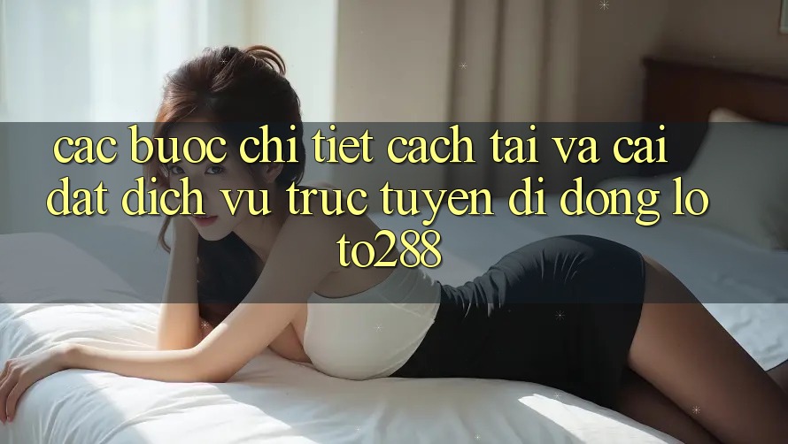 Các bước Chi Tiết Cách Tải Và Cài Đặt Dịch vụ trực tuyến di động Loto288 Các bước Chi Tiết Cách Tải Và Cài Đặt Dịch vụ trực tuyến di động Loto288