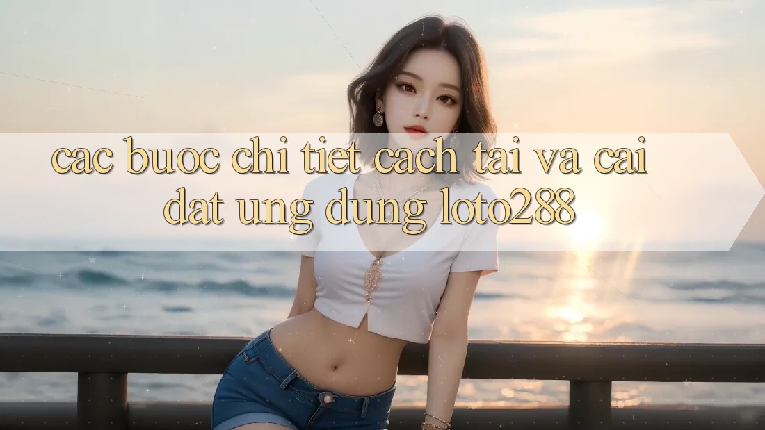 Các bước Chi Tiết Cách Tải Và Cài Đặt Ứng Dụng Loto288 Các bước Chi Tiết Cách Tải Và Cài Đặt Ứng Dụng Loto288