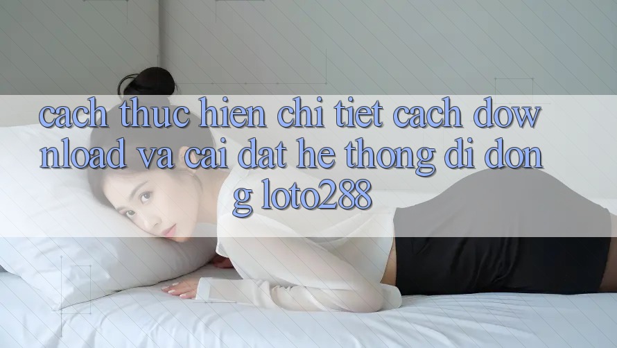 Cách thực hiện Chi Tiết Cách Download Và Cài Đặt Hệ thống di động Loto288 Cách thực hiện Chi Tiết Cách Download Và Cài Đặt Hệ thống di động Loto288
