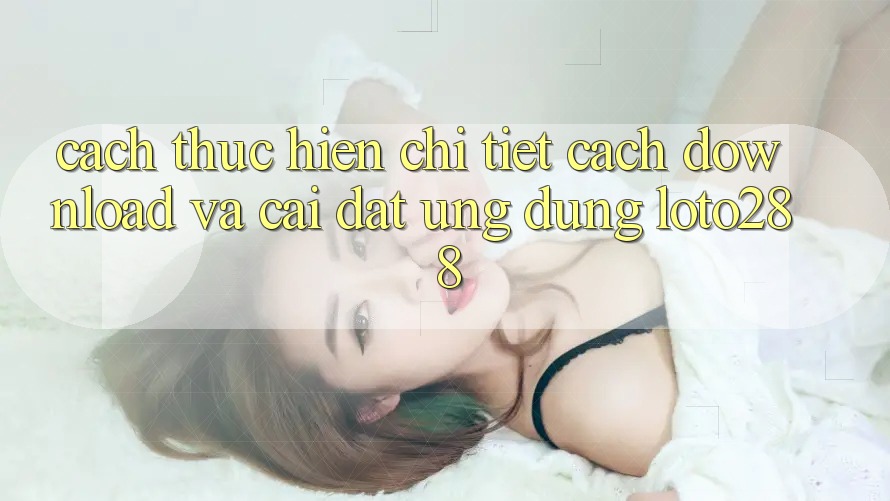 Cách thực hiện Chi Tiết Cách Download Và Cài Đặt Ứng Dụng Loto288