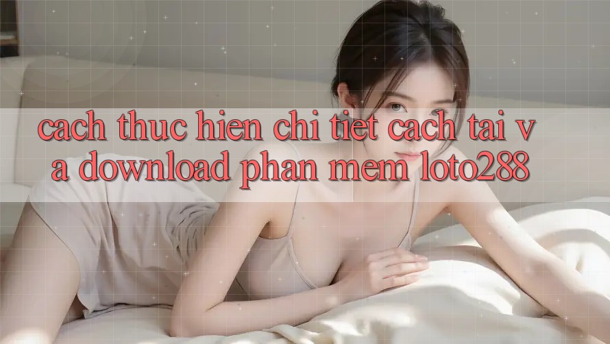 Cách thực hiện Chi Tiết Cách Tải Và Download Phần mềm Loto288 Cách thực hiện Chi Tiết Cách Tải Và Download Phần mềm Loto288