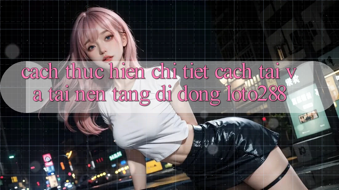 Cách thực hiện Chi Tiết Cách Tải Và Tải Nền tảng di động Loto288 Cách thực hiện Chi Tiết Cách Tải Và Tải Nền tảng di động Loto288