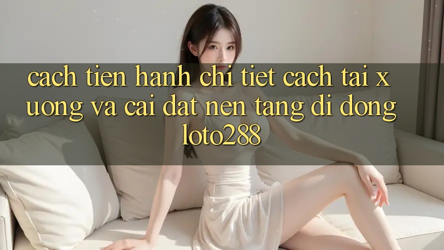 Cách tiến hành Chi Tiết Cách Tải xuống Và Cài Đặt Nền tảng di động Loto288 Cách tiến hành Chi Tiết Cách Tải xuống Và Cài Đặt Nền tảng di động Loto288