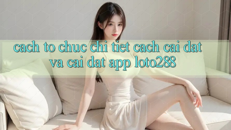 Cách tổ chức Chi Tiết Cách Cài đặt Và Cài Đặt App Loto288 Cách tổ chức Chi Tiết Cách Cài đặt Và Cài Đặt App Loto288