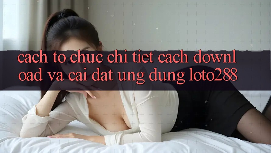 Cách tổ chức Chi Tiết Cách Download Và Cài Đặt Ứng Dụng Loto288 Cách tổ chức Chi Tiết Cách Download Và Cài Đặt Ứng Dụng Loto288