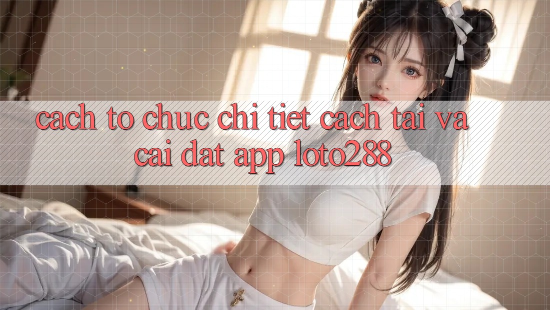 Cách tổ chức Chi Tiết Cách Tải Và Cài Đặt App Loto288 Cách tổ chức Chi Tiết Cách Tải Và Cài Đặt App Loto288