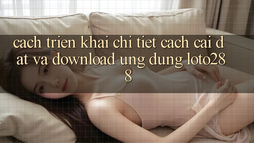 Cách triển khai Chi Tiết Cách Cài đặt Và Download Ứng Dụng Loto288