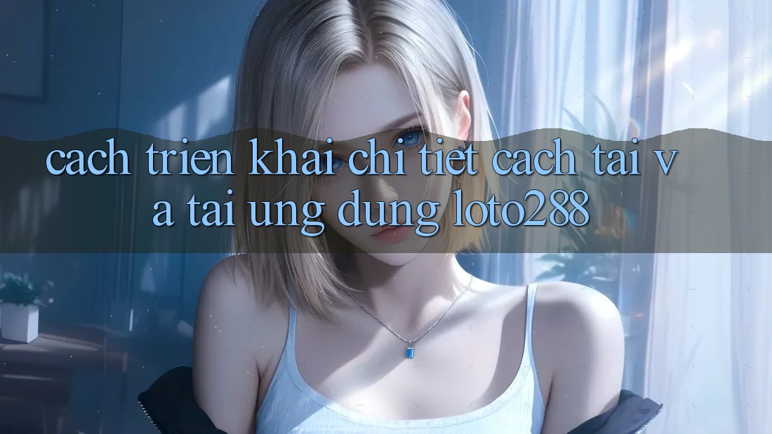 Cách triển khai Chi Tiết Cách Tải Và Tải Ứng Dụng Loto288 Cách triển khai Chi Tiết Cách Tải Và Tải Ứng Dụng Loto288