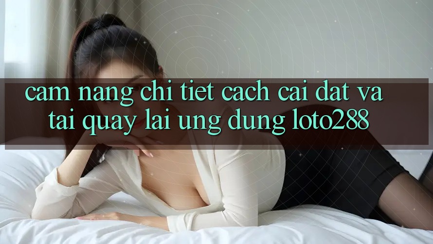Cẩm nang Chi Tiết Cách Cài đặt Và Tải quay lại Ứng Dụng Loto288 Cẩm nang Chi Tiết Cách Cài đặt Và Tải quay lại Ứng Dụng Loto288