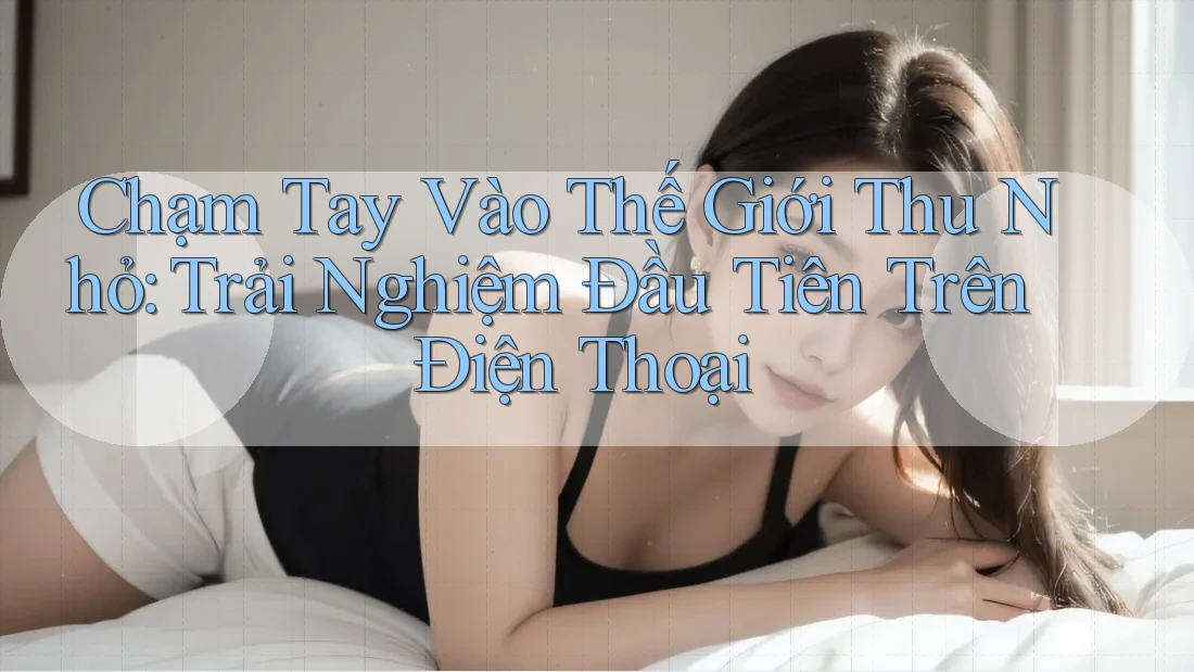 Chạm Tay Vào Thế Giới Thu Nhỏ: Trải Nghiệm Đầu Tiên Trên Điện Thoại Chạm Tay Vào Thế Giới Thu Nhỏ: Trải Nghiệm Đầu Tiên Trên Điện Thoại