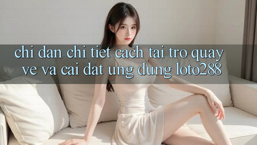 Chỉ dẫn Chi Tiết Cách Tải trở quay về Và Cài Đặt Ứng Dụng Loto288