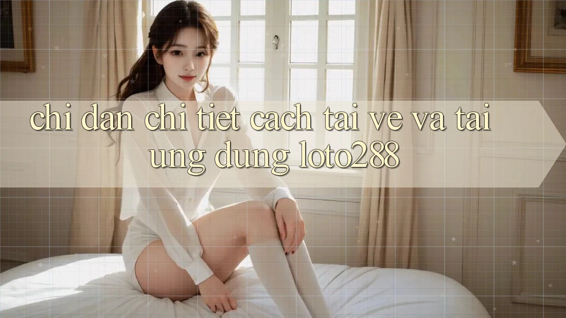 Chỉ dẫn Chi Tiết Cách Tải về Và Tải Ứng dụng Loto288