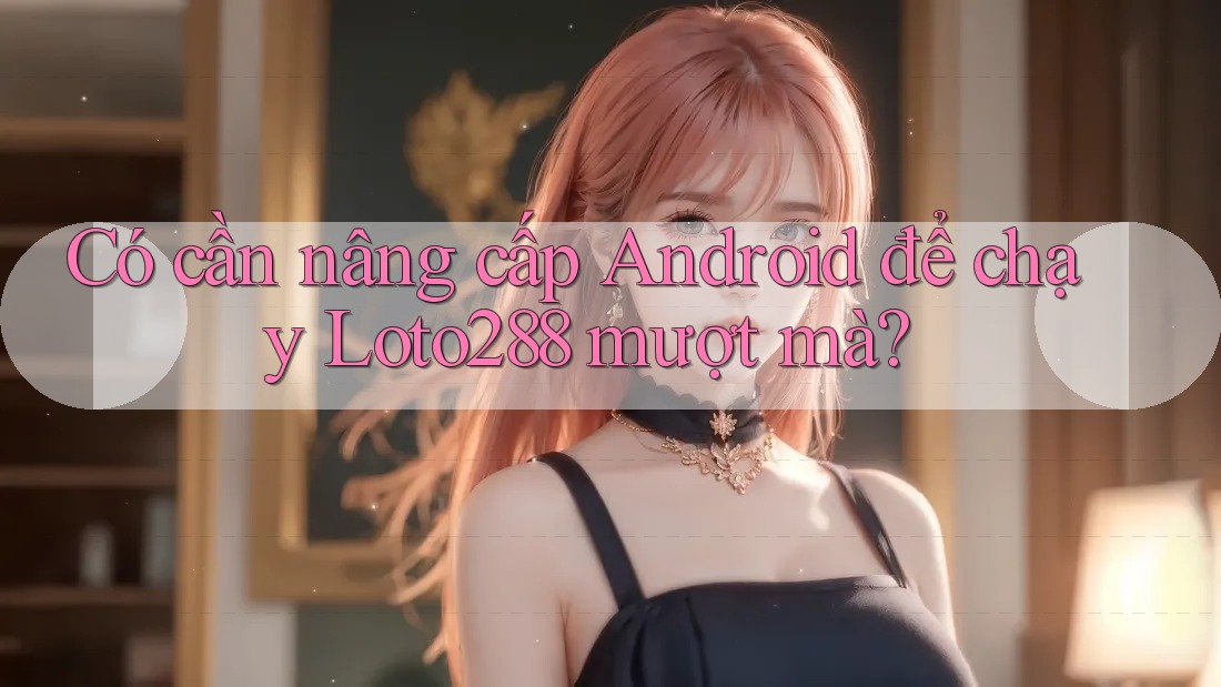 Có cần nâng cấp Android để chạy Loto288 mượt mà? Có cần nâng cấp Android để chạy Loto288 mượt mà?