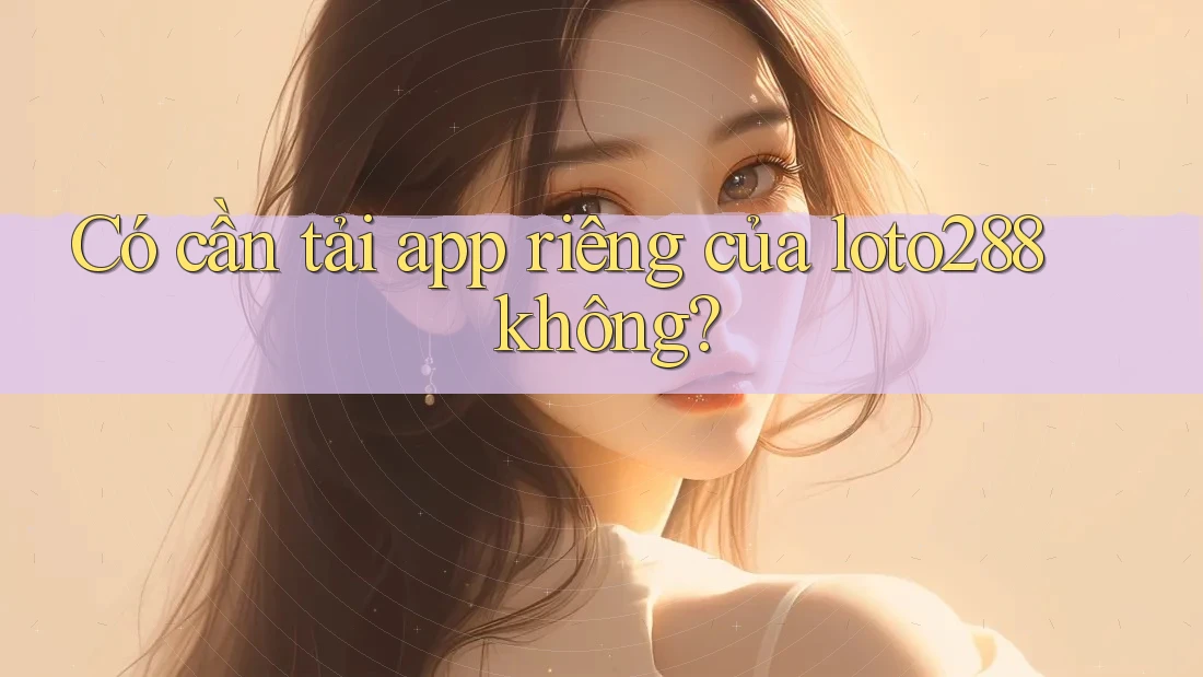 Có cần tải app riêng của loto288 không? Có cần tải app riêng của loto288 không?