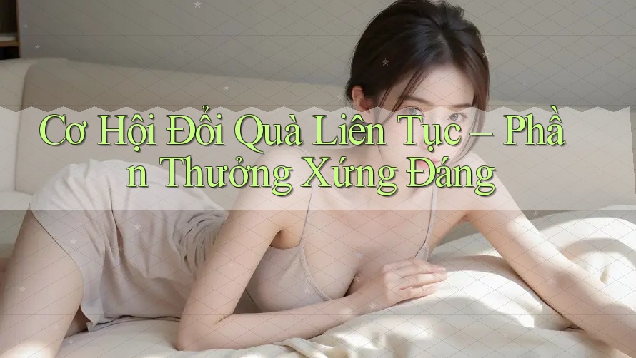 Cơ Hội Đổi Quà Liên Tục – Phần Thưởng Xứng Đáng Cơ Hội Đổi Quà Liên Tục – Phần Thưởng Xứng Đáng