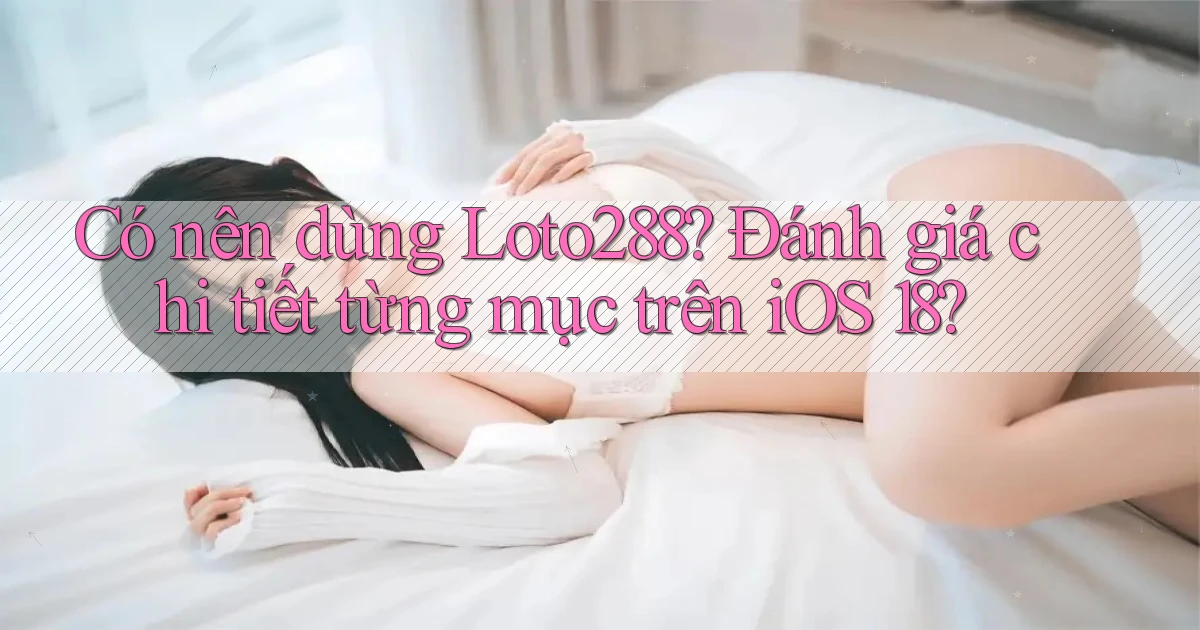 Có nên dùng Loto288 đánh giá chi tiết từng mục trên iOS 18