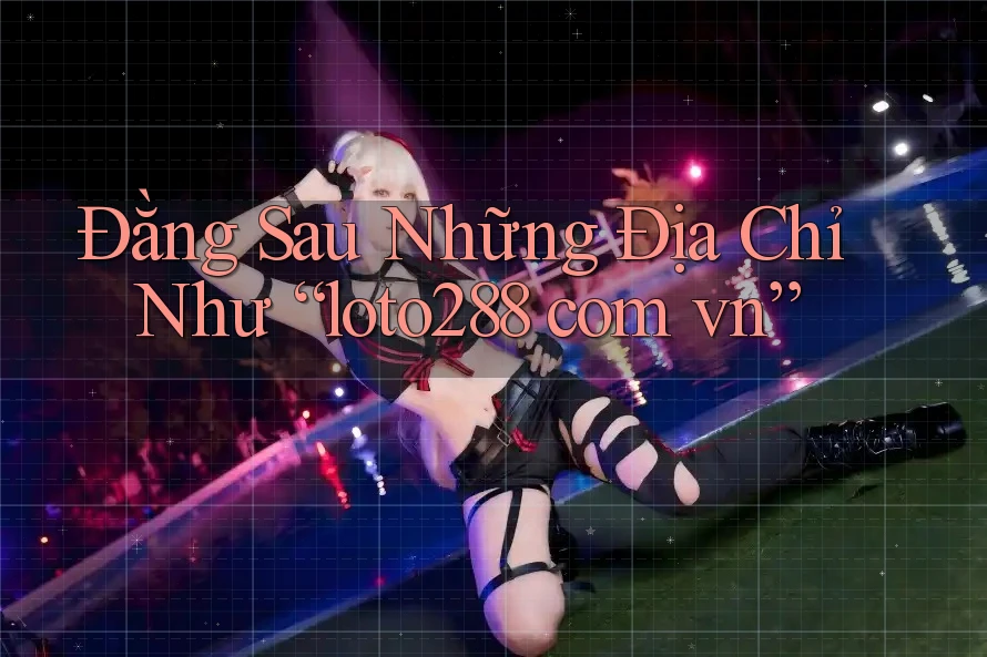 Đằng Sau Những Địa Chỉ Như “loto288 com vn” Đằng Sau Những Địa Chỉ Như “loto288 com vn”
