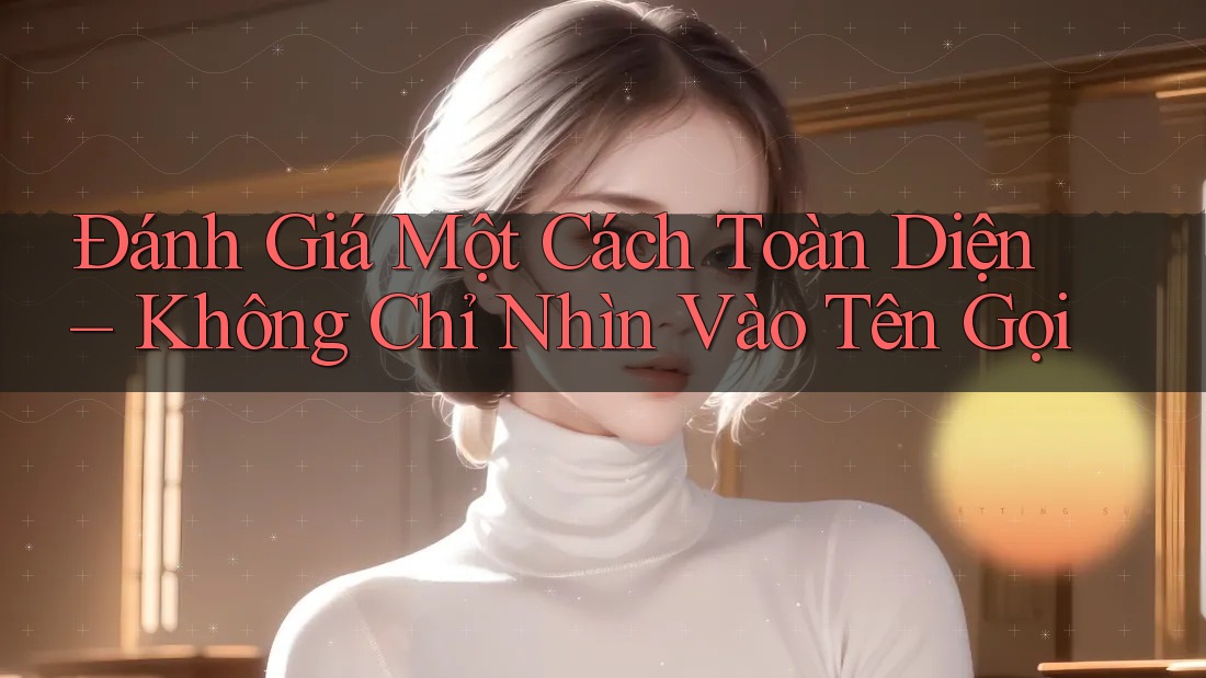 Đánh Giá Một Cách Toàn Diện – Không Chỉ Nhìn Vào Tên Gọi Đánh Giá Một Cách Toàn Diện – Không Chỉ Nhìn Vào Tên Gọi