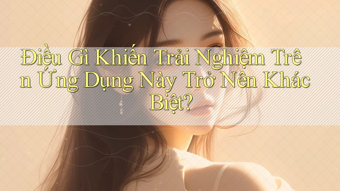 Điều Gì Khiến Trải Nghiệm Trên Ứng Dụng Này Trở Nên Khác Biệt?