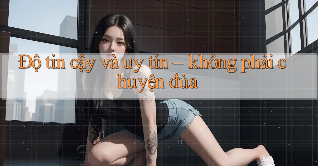Độ tin cậy và uy tín - không phải chuyện đùa Độ tin cậy và uy tín - không phải chuyện đùa