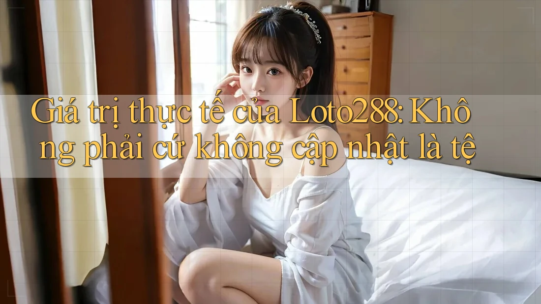 Giá trị thực tế của Loto288: Không phải cứ không cập nhật là tệ Giá trị thực tế của Loto288: Không phải cứ không cập nhật là tệ