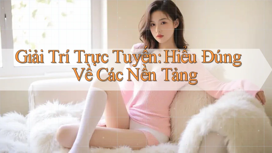 Giải Trí Trực Tuyến: Hiểu Đúng Về Các Nền Tảng
