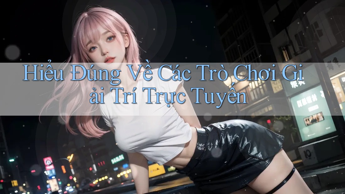 Hiểu Đúng Về Các Trò Chơi Giải Trí Trực Tuyến