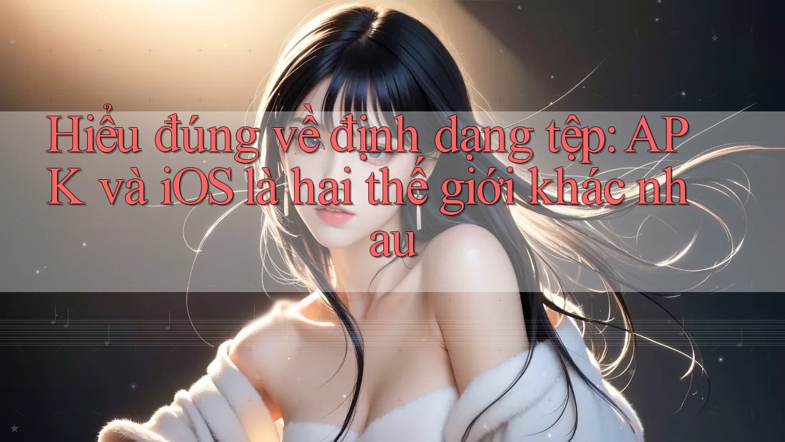 Hiểu đúng về định dạng tệp: APK và iOS là hai thế giới khác nhau Hiểu đúng về định dạng tệp: APK và iOS là hai thế giới khác nhau