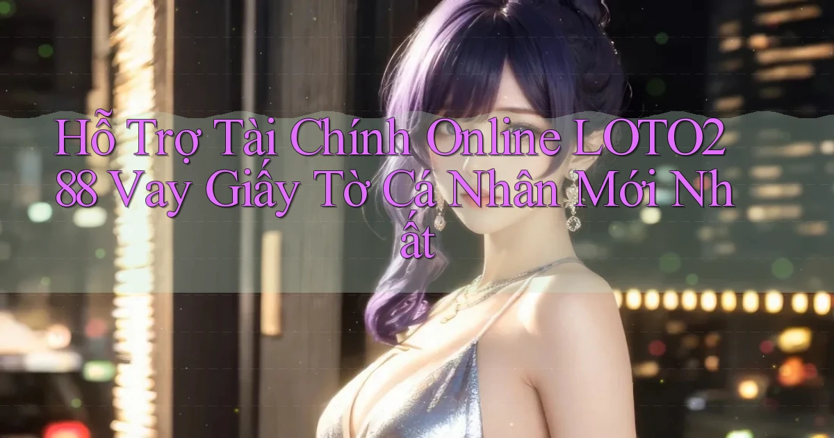 hỗ trợ tài chính online loto288 vay giấy tờ cá nhân mới nhất