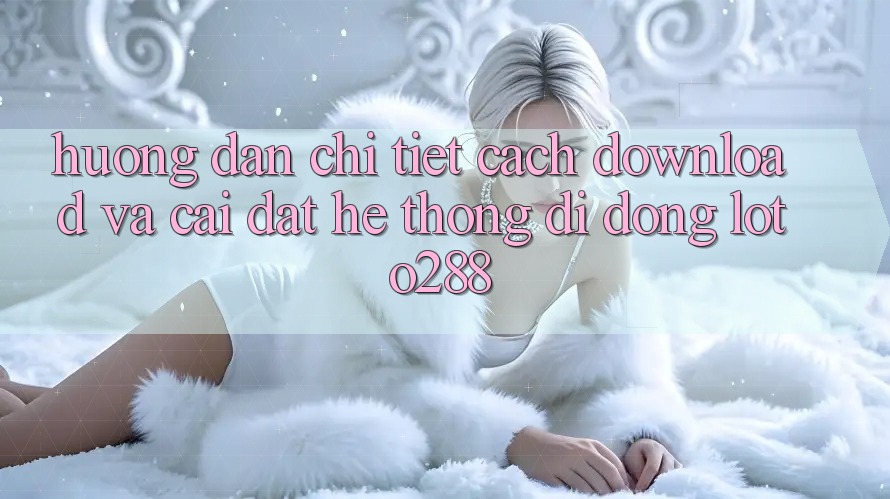 Hướng Dẫn Chi Tiết Cách Download Và Cài Đặt Hệ thống di động Loto288