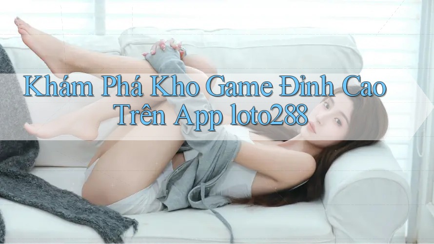 Khám Phá Kho Game Đỉnh Cao Trên App loto288 Khám Phá Kho Game Đỉnh Cao Trên App loto288