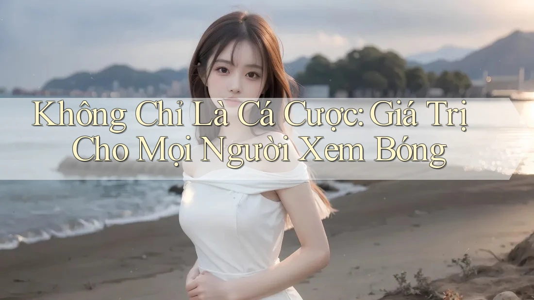 Không Chỉ Là Cá Cược: Giá Trị Cho Mọi Người Xem Bóng Không Chỉ Là Cá Cược: Giá Trị Cho Mọi Người Xem Bóng