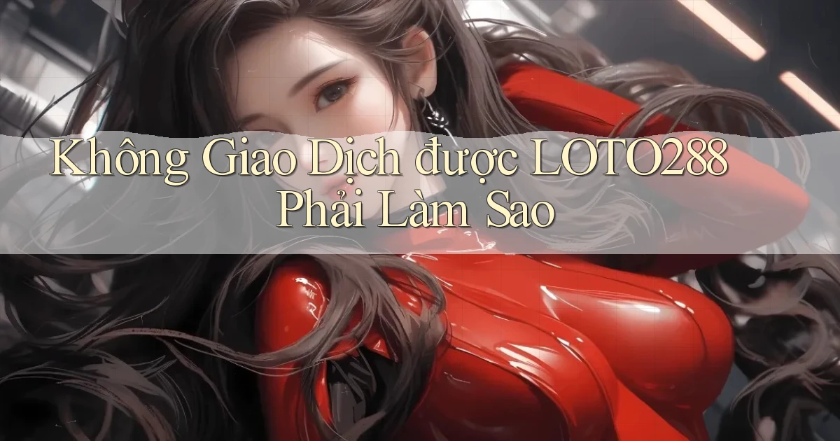 không giao dịch được loto288 phải làm sao