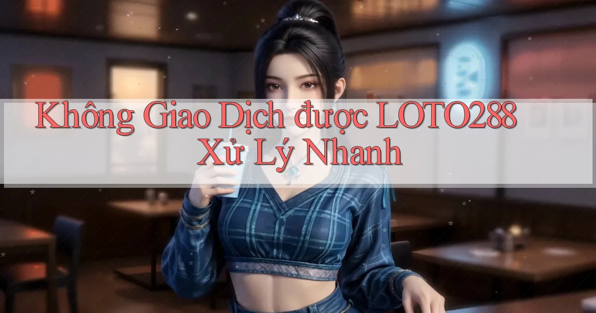 không giao dịch được loto288 xử lý nhanh
