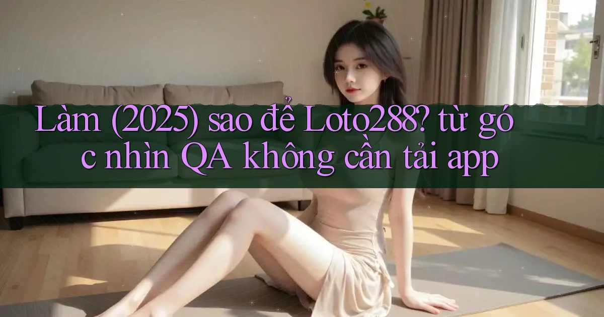 Làm (2025) sao để Loto288 từ góc nhìn QA không cần tải app