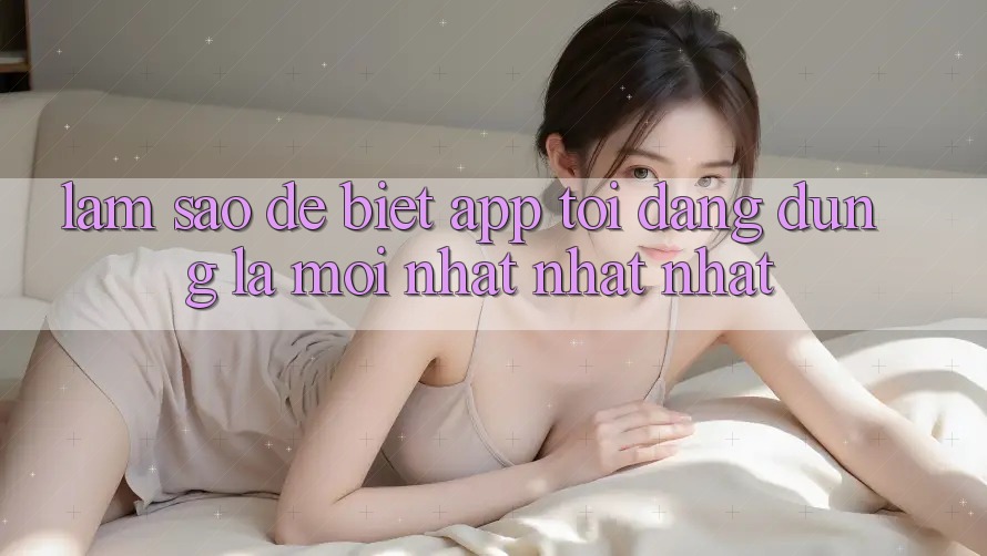 Làm sao để biết app tôi đang dùng là mới nhất nhất nhất? Làm sao để biết app tôi đang dùng là mới nhất nhất nhất?