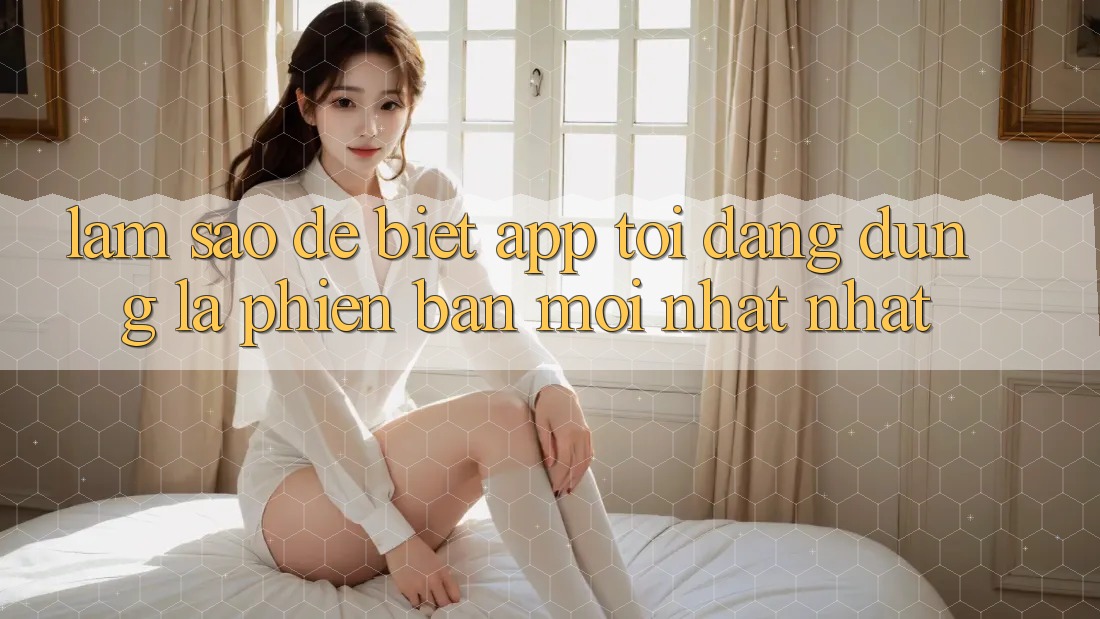 Làm sao để biết app tôi đang dùng là phiên bản mới nhất nhất? Làm sao để biết app tôi đang dùng là phiên bản mới nhất nhất?
