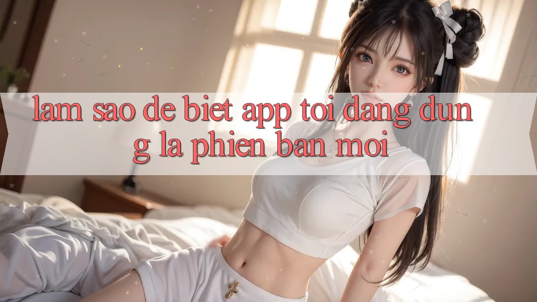 Làm sao để biết app tôi đang dùng là phiên bản mới? Làm sao để biết app tôi đang dùng là phiên bản mới?
