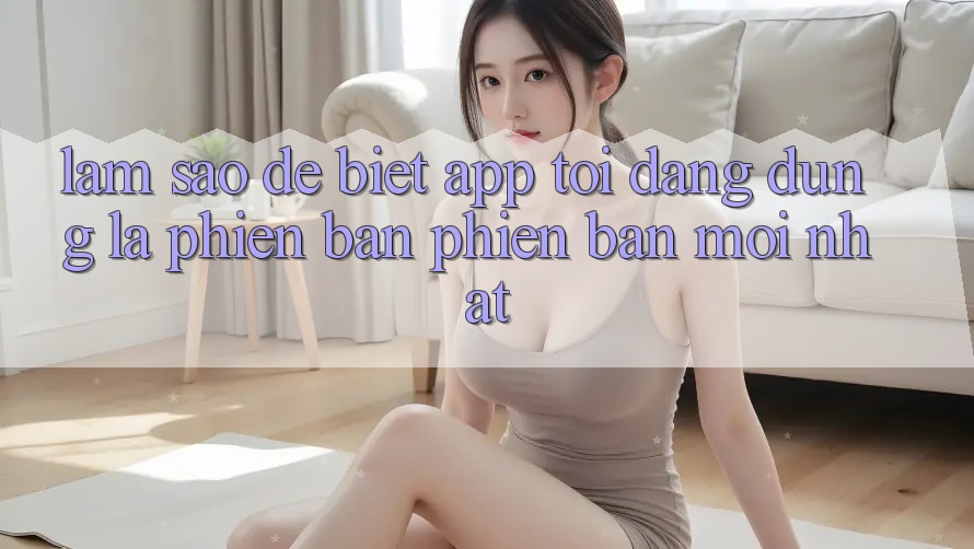 Làm sao để biết app tôi đang dùng là phiên bản phiên bản mới nhất? Làm sao để biết app tôi đang dùng là phiên bản phiên bản mới nhất?