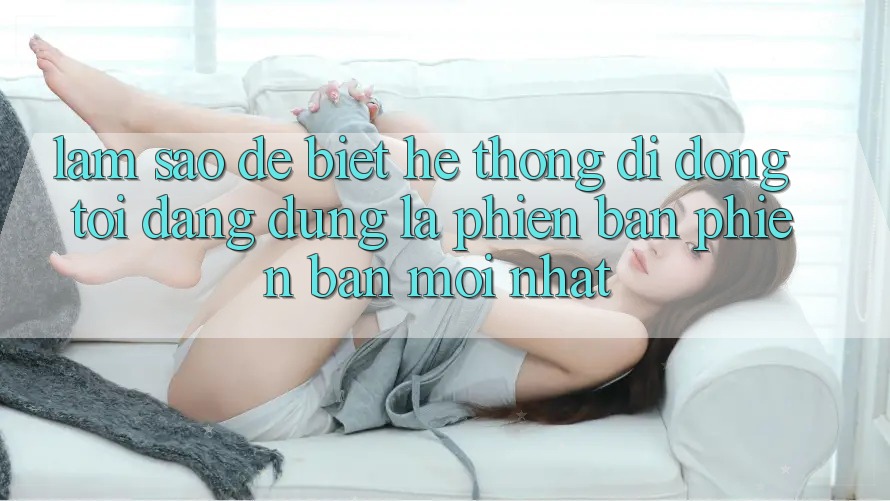 Làm sao để biết hệ thống di động tôi đang dùng là phiên bản phiên bản mới nhất? Làm sao để biết hệ thống di động tôi đang dùng là phiên bản phiên bản mới nhất?
