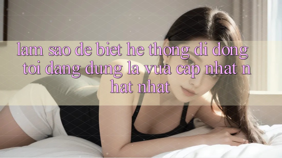 Làm sao để biết hệ thống di động tôi đang dùng là vừa cập nhật nhất nhất? Làm sao để biết hệ thống di động tôi đang dùng là vừa cập nhật nhất nhất?