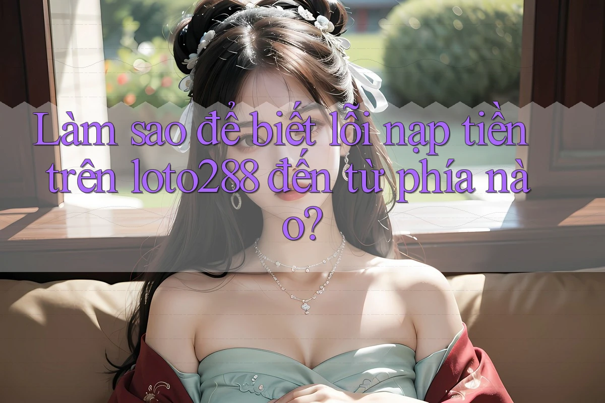 Làm sao để biết lỗi nạp tiền trên loto288 đến từ phía nào?