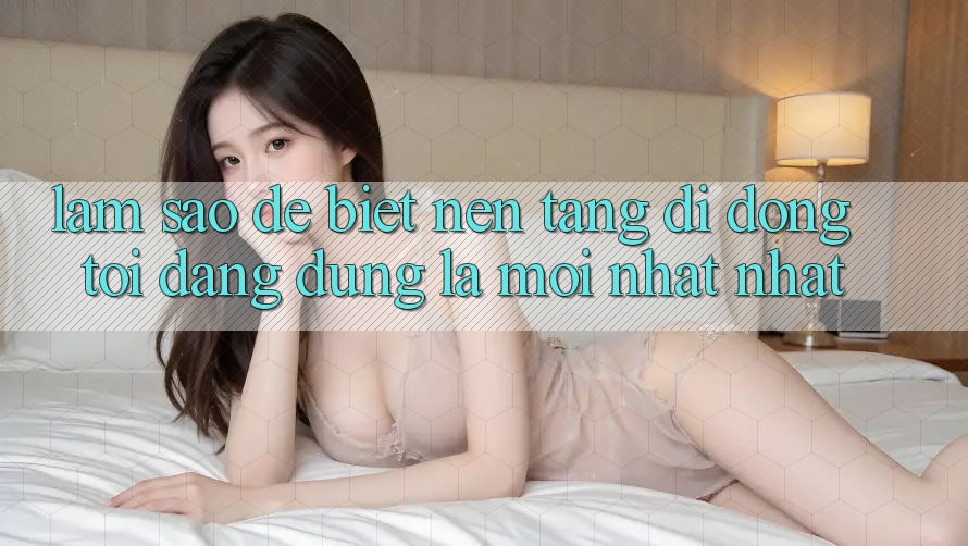 Làm sao để biết nền tảng di động tôi đang dùng là mới nhất nhất? Làm sao để biết nền tảng di động tôi đang dùng là mới nhất nhất?