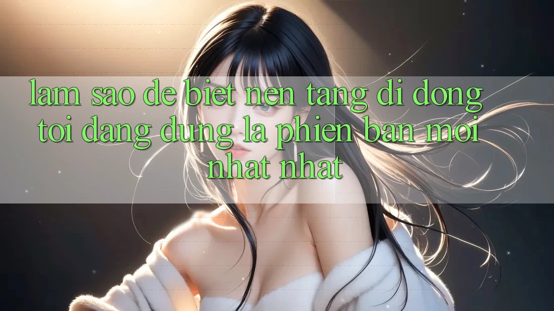 Làm sao để biết nền tảng di động tôi đang dùng là phiên bản mới nhất nhất?